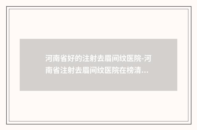 河南省好的注射去眉间纹医院-河南省注射去眉间纹医院在榜清单哪家效果好