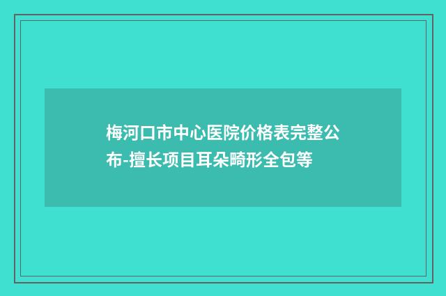 梅河口市中心医院价格表完整公布-擅长项目耳朵畸形全包等