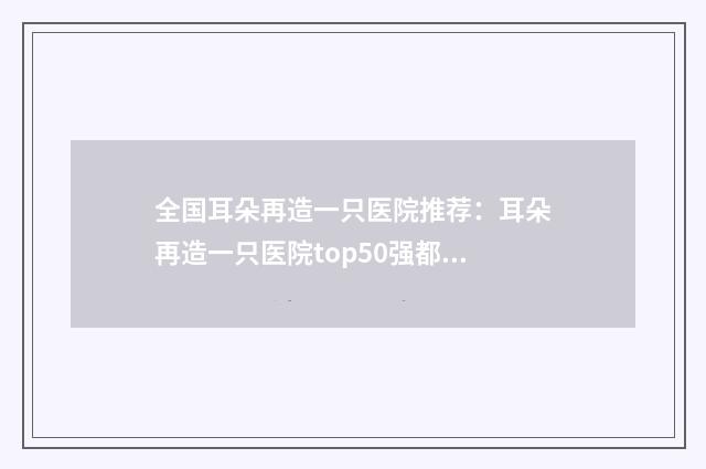 全国耳朵再造一只医院推荐：耳朵再造一只医院top50强都是技术流派