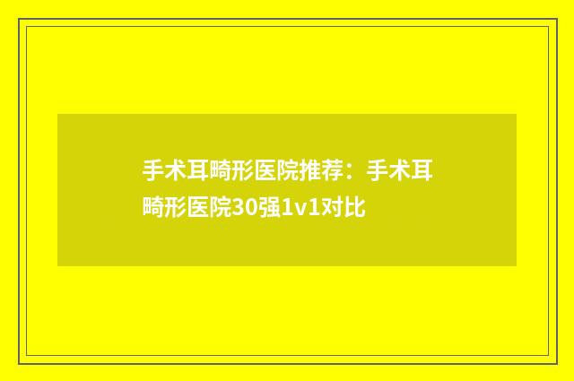 手术耳畸形医院推荐：手术耳畸形医院30强1v1对比