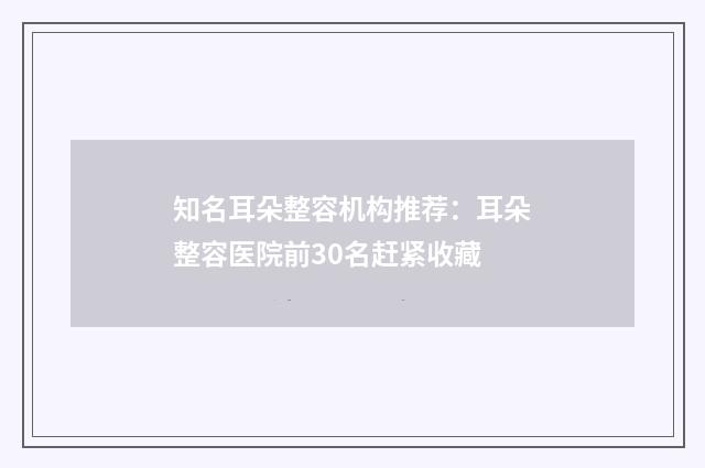 知名耳朵整容机构推荐：耳朵整容医院前30名赶紧收藏
