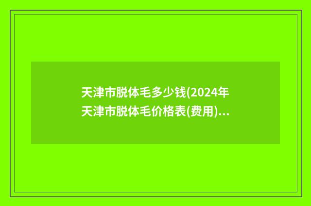 天津市脱体毛多少钱(2024年天津市脱体毛价格表(费用)公开_均价一览)