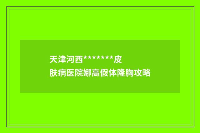 天津河西*******皮肤病医院娜高假体隆胸攻略