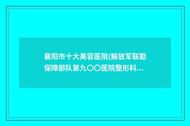 襄阳市十大美容医院(解放军联勤保障部队第九〇〇医院整形科口碑评价好医生)