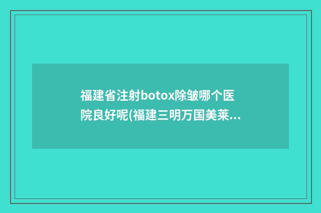 福建省注射botox除皱哪个医院良好呢(福建三明万国美莱医疗美容外科门诊部当地出名靠谱的医美)