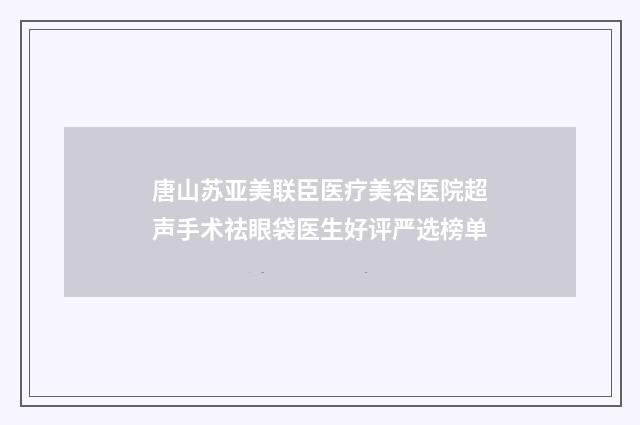 唐山苏亚美联臣医疗美容医院超声手术祛眼袋医生好评严选榜单