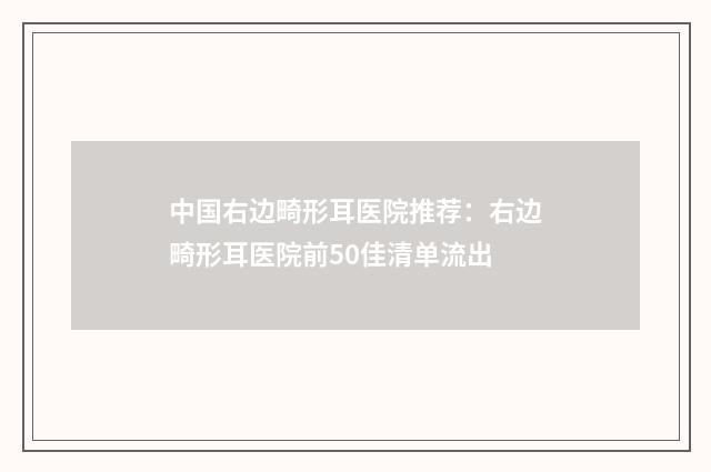 中国右边畸形耳医院推荐：右边畸形耳医院前50佳清单流出