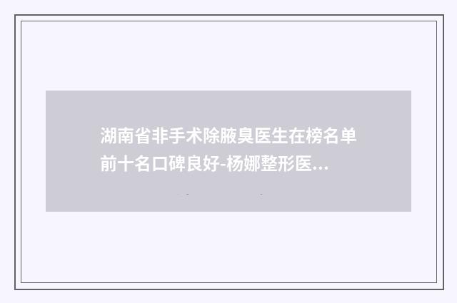 湖南省非手术除腋臭医生在榜名单前十名口碑良好-杨娜整形医生更有名气