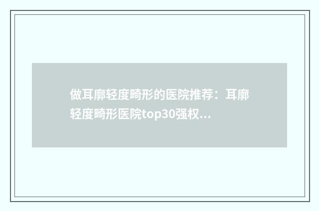 做耳廓轻度畸形的医院推荐：耳廓轻度畸形医院top30强权威名单