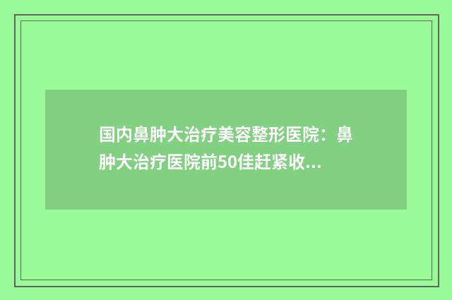 国内鼻肿大治疗美容整形医院：鼻肿大治疗医院前50佳赶紧收藏