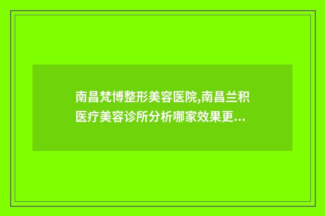南昌梵博整形美容医院,南昌兰积医疗美容诊所分析哪家效果更好