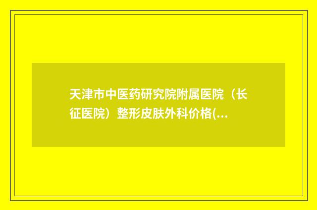 天津市中医药研究院附属医院(长征医院)整形皮肤外科价格(价目)大全一览曝光-擅长项目畸形耳朵修复等