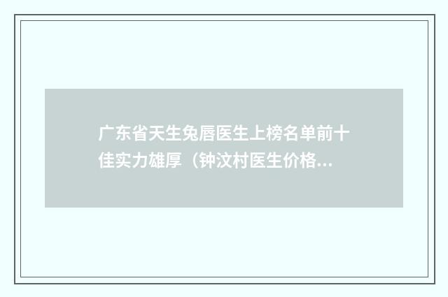广东省天生兔唇医生上榜名单前十佳实力雄厚（钟汶村医生价格表_技术优势_评价）