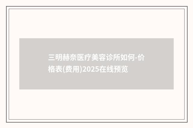 三明赫奈医疗美容诊所如何-价格表(费用)2025在线预览