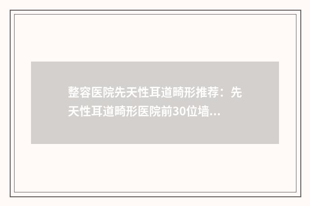 整容医院先天性耳道畸形推荐：先天性耳道畸形医院前30位墙裂推荐