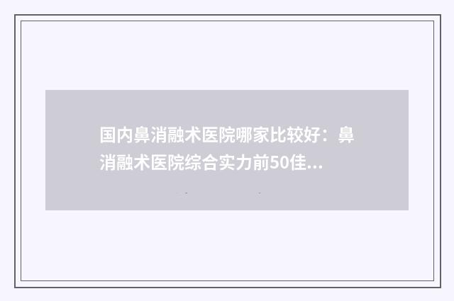 国内鼻消融术医院哪家比较好：鼻消融术医院综合实力前50佳贴心推荐
