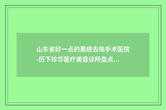 山东省好一点的黑痣去除手术医院-历下珍华医疗美容诊所盘点实力专家