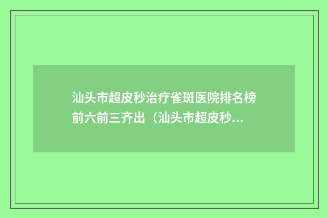 汕头市超皮秒治疗雀斑医院排名榜前六前三齐出（汕头市超皮秒治疗雀斑整形医院）