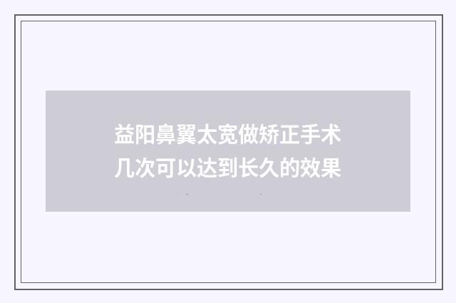 益阳鼻翼太宽做矫正手术几次可以达到长久的效果