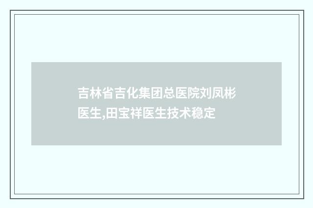 吉林省吉化集团总医院刘凤彬医生,田宝祥医生技术稳定