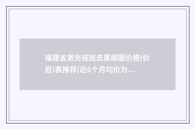 福建省激光祛斑去黑眼圈价格(价目)表推荐(近6个月均价为：1621元)