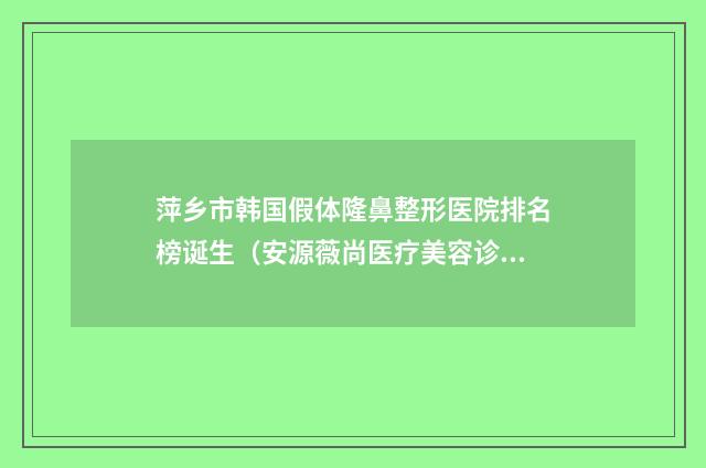 萍乡市韩国假体隆鼻整形医院排名榜诞生（安源薇尚医疗美容诊所私立医美服务更好）
