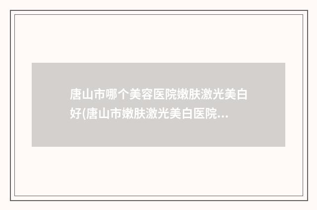 唐山市哪个美容医院嫩肤激光美白好(唐山市嫩肤激光美白医院排行榜前十强知名度汇总)