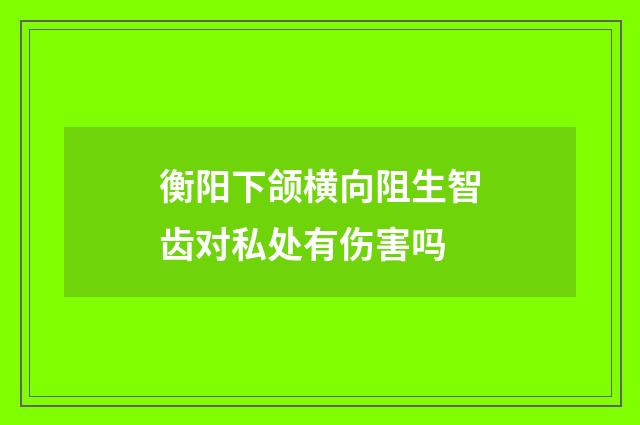 衡阳下颌横向阻生智齿对私处有伤害吗