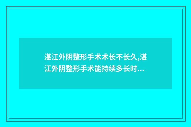 湛江外阴整形手术术长不长久,湛江外阴整形手术能持续多长时间