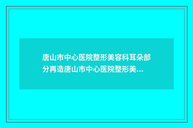 唐山市中心医院整形美容科耳朵部分再造唐山市中心医院整形美容科等医生技术点评-附整形价格(价目)