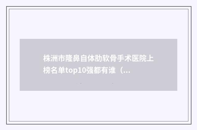 株洲市隆鼻自体肋软骨手术医院上榜名单top10强都有谁（株洲伊百丽医疗美容诊所五强医美实力不小看）