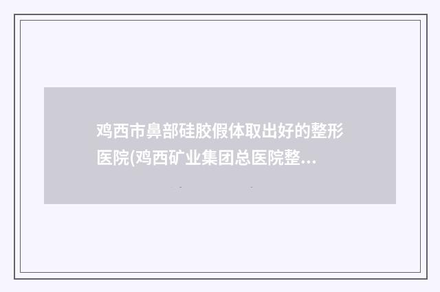 鸡西市鼻部硅胶假体取出好的整形医院(鸡西矿业集团总医院整形外科口碑人气汇总)