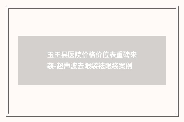 玉田县医院价格价位表重磅来袭-超声波去眼袋祛眼袋案例