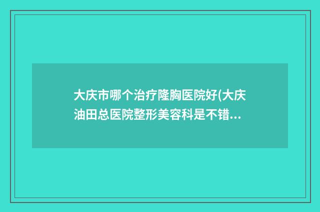 大庆市哪个治疗隆胸医院好(大庆油田总医院整形美容科是不错的选择)