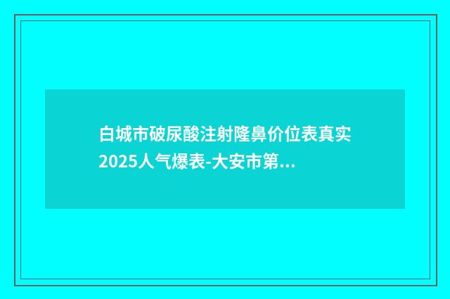 白城市破尿酸注射隆鼻价位表真实2025人气爆表-大安市第一人民医院整形美容科费用真很贵吗