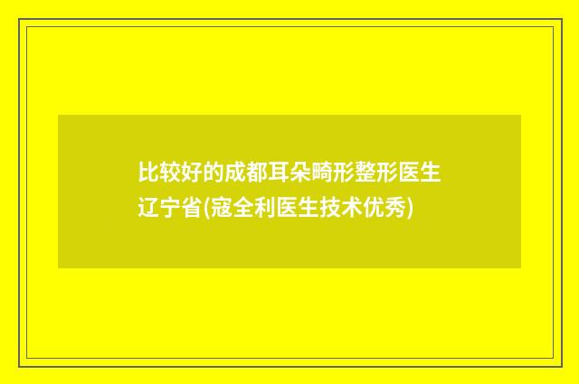 比较好的成都耳朵畸形整形医生辽宁省(寇全利医生技术优秀)