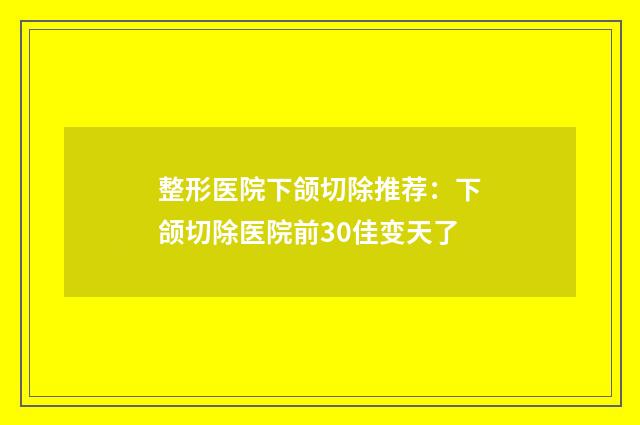 整形医院下颌切除推荐：下颌切除医院前30佳变天了