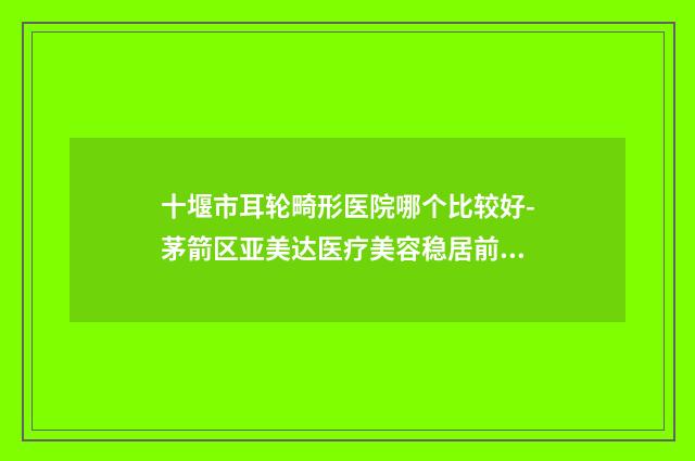 十堰市耳轮畸形医院哪个比较好-茅箭区亚美达医疗美容稳居前三
