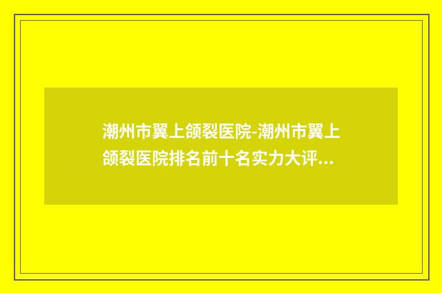 潮州市翼上颌裂医院-潮州市翼上颌裂医院排名前十名实力大评比