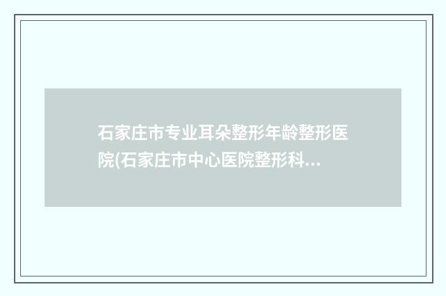 石家庄市专业耳朵整形年龄整形医院(石家庄市中心医院整形科诊所实力不俗)