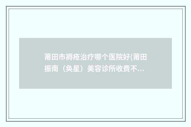 莆田市褥疮治疗哪个医院好(莆田振南（奂星）美容诊所收费不贵是真的)