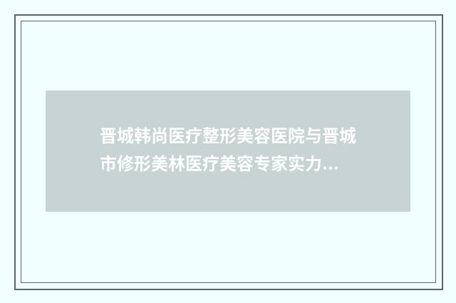 晋城韩尚医疗整形美容医院与晋城市修形美林医疗美容专家实力大PK