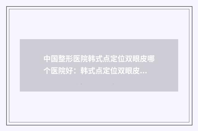 中国整形医院韩式点定位双眼皮哪个医院好：韩式点定位双眼皮医院TOP50强强榜刷新