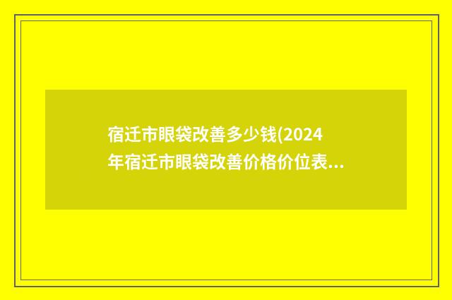 宿迁市眼袋改善多少钱(2024年宿迁市眼袋改善价格价位表2024版正式公开)