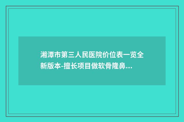 湘潭市第三人民医院价位表一览全新版本-擅长项目做软骨隆鼻修复等