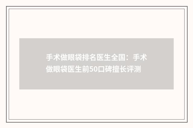 手术做眼袋排名医生全国：手术做眼袋医生前50口碑擅长评测
