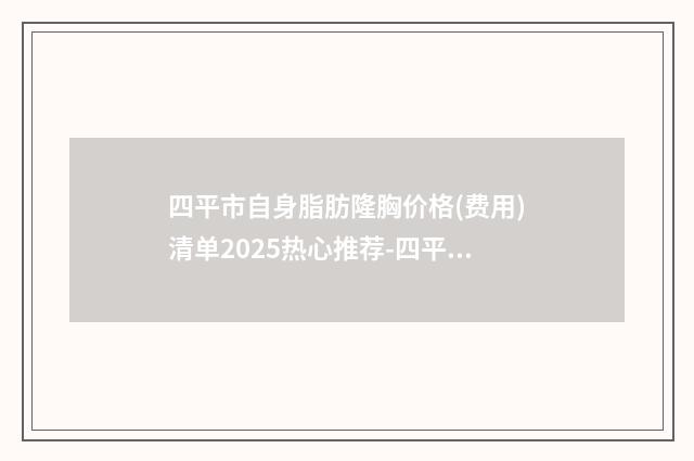 四平市自身脂肪隆胸价格(费用)清单2025热心推荐-四平市第一人民医院价格大概多少钱呢
