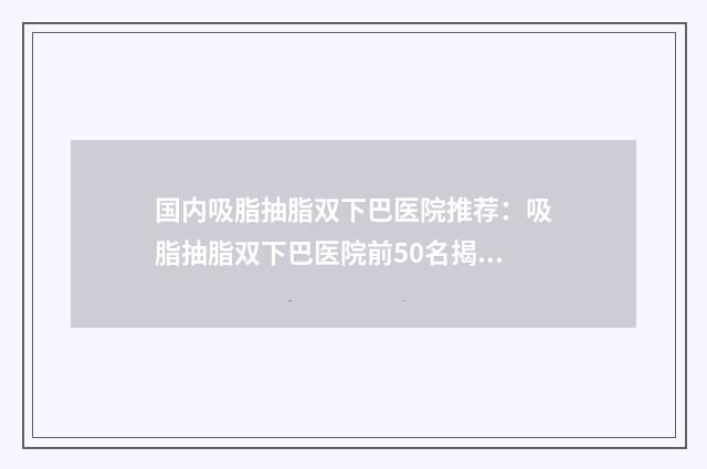 国内吸脂抽脂双下巴医院推荐:吸脂抽脂双下巴医院前50名揭秘