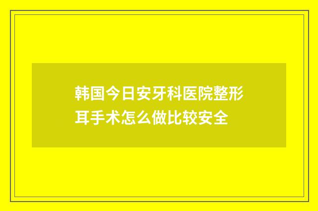 韩国今日安牙科医院整形耳手术怎么做比较安全