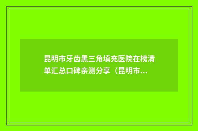 昆明市牙齿黑三角填充医院在榜清单汇总口碑亲测分享（昆明市牙齿黑三角填充口腔医院私立医美热荐）